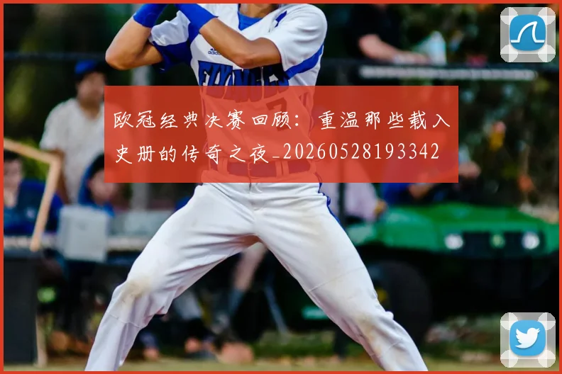 欧冠经典决赛回顾：重温那些载入史册的传奇之夜_20260528193342