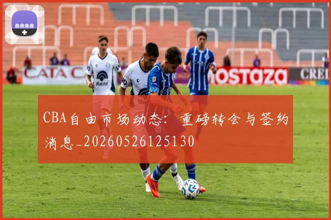 CBA自由市场动态：重磅转会与签约消息_20260526125130