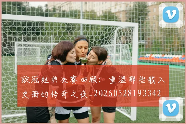 欧冠经典决赛回顾：重温那些载入史册的传奇之夜_20260528193342