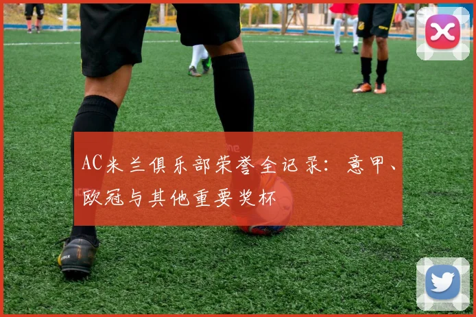 AC米兰俱乐部荣誉全记录：意甲、欧冠与其他重要奖杯