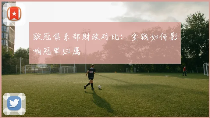 欧冠俱乐部财政对比：金钱如何影响冠军归属