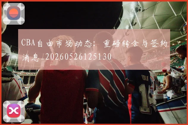 CBA自由市场动态：重磅转会与签约消息_20260526125130