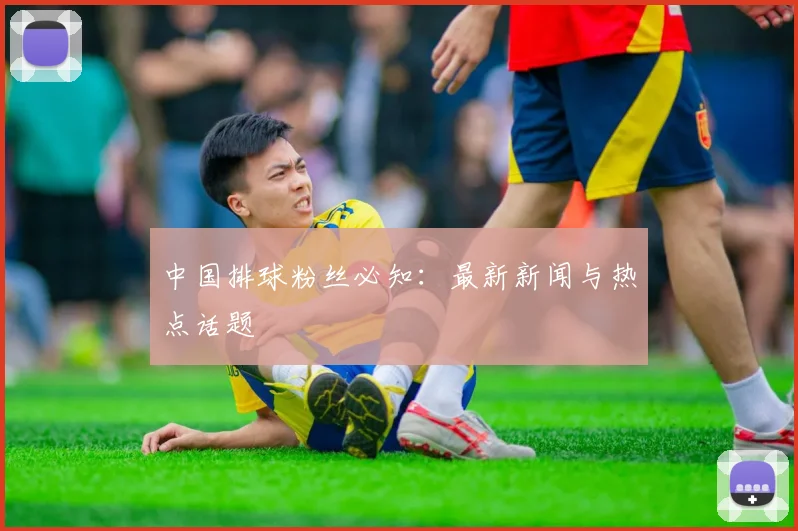 中国排球粉丝必知：最新新闻与热点话题