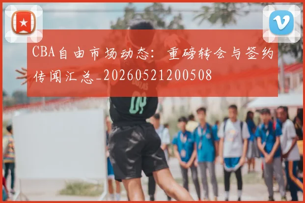 CBA自由市场动态：重磅转会与签约传闻汇总_20260521200508